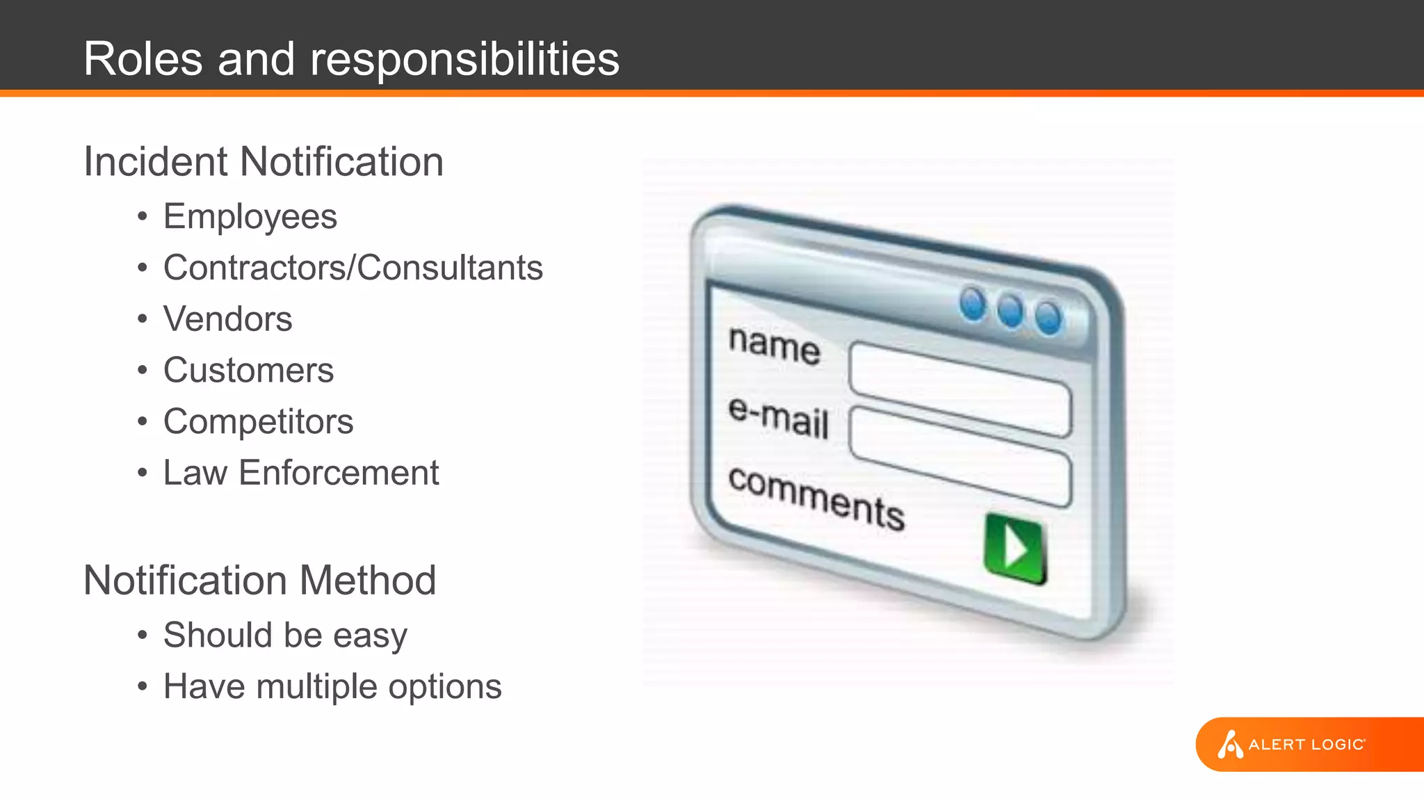 Roles and responsibilities
Incident Notification
• Employees
• Contractors/Consultants
• Vendors
• Customers
• Competitors
• Law Enforcement
Notification Method
• Should be easy
• Have multiple options
 