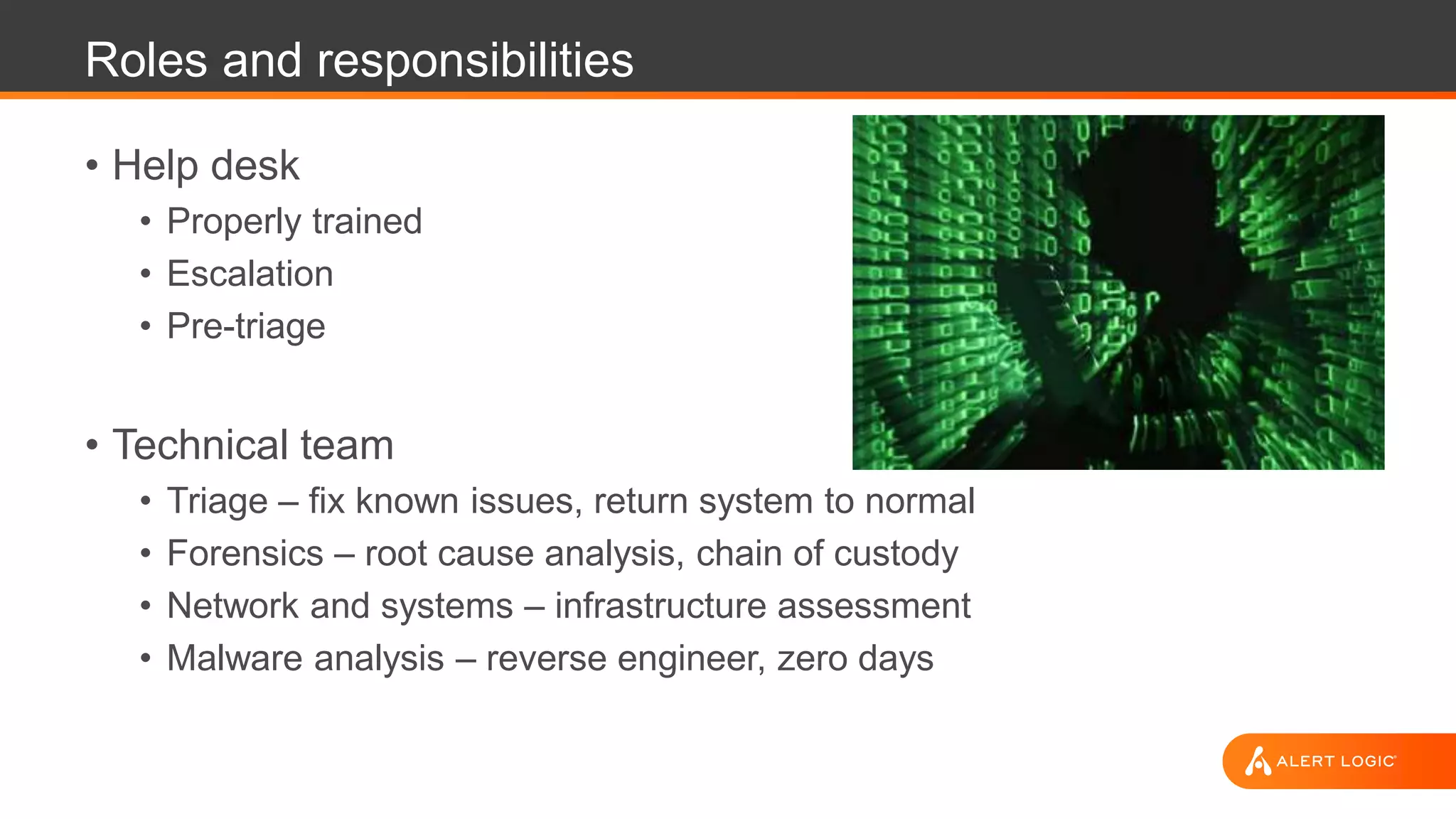 Roles and responsibilities
• Help desk
• Properly trained
• Escalation
• Pre-triage
• Technical team
• Triage – fix known issues, return system to normal
• Forensics – root cause analysis, chain of custody
• Network and systems – infrastructure assessment
• Malware analysis – reverse engineer, zero days
 