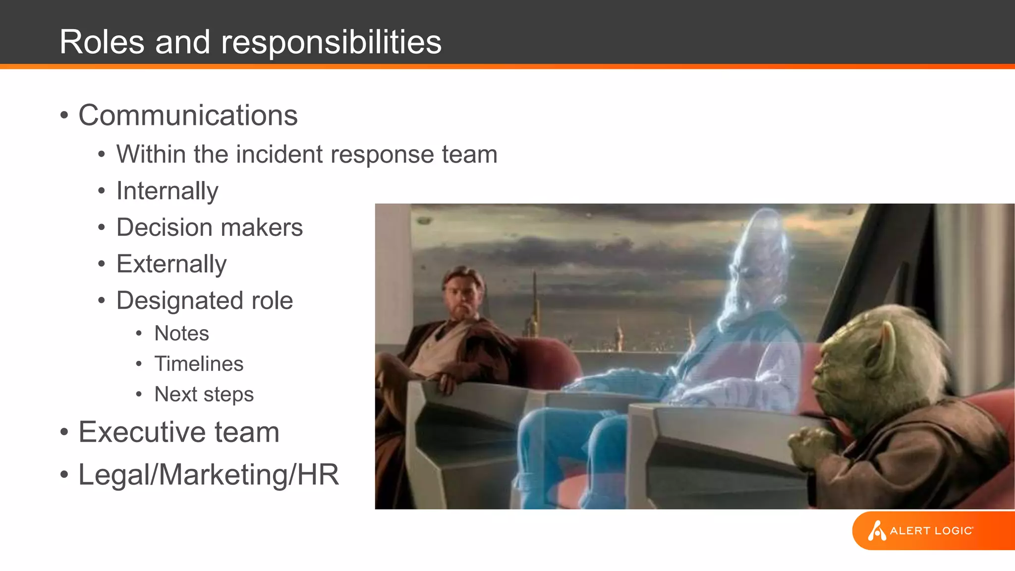 Roles and responsibilities
• Communications
• Within the incident response team
• Internally
• Decision makers
• Externally
• Designated role
• Notes
• Timelines
• Next steps
• Executive team
• Legal/Marketing/HR
 