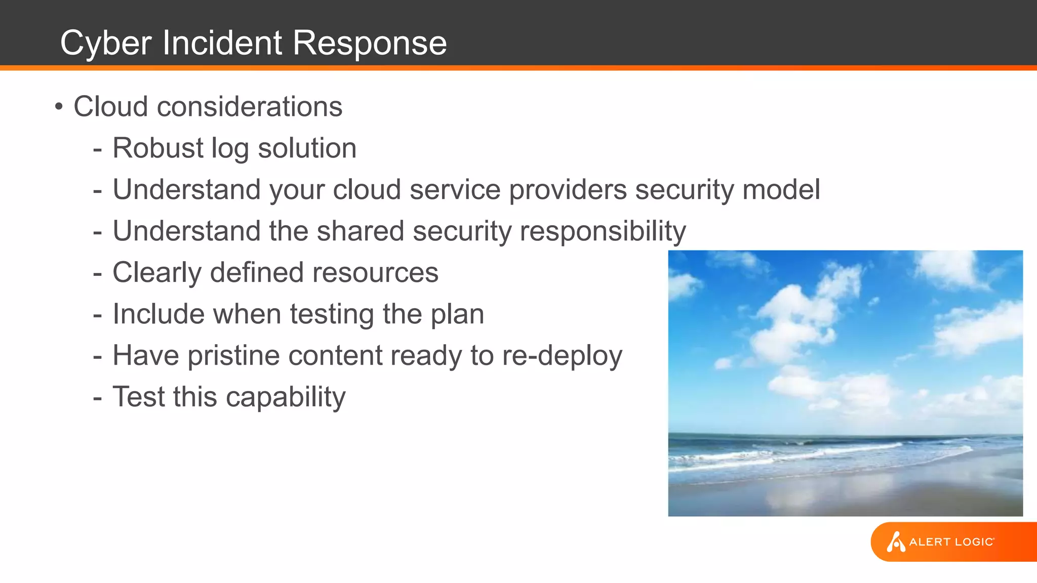 Cyber Incident Response
• Cloud considerations
- Robust log solution
- Understand your cloud service providers security model
- Understand the shared security responsibility
- Clearly defined resources
- Include when testing the plan
- Have pristine content ready to re-deploy
- Test this capability
 