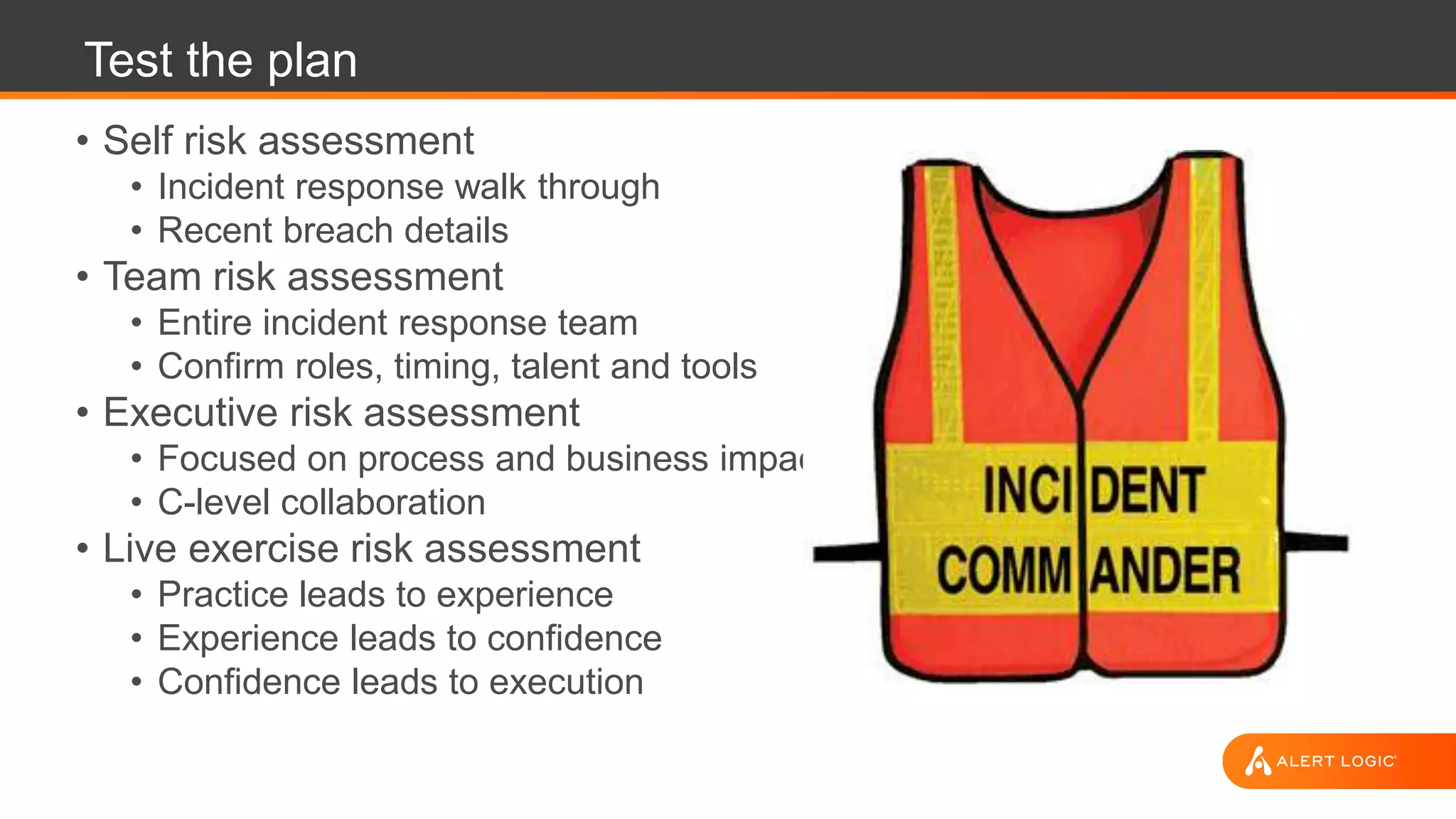 Test the plan
• Self risk assessment
• Incident response walk through
• Recent breach details
• Team risk assessment
• Entire incident response team
• Confirm roles, timing, talent and tools
• Executive risk assessment
• Focused on process and business impact
• C-level collaboration
• Live exercise risk assessment
• Practice leads to experience
• Experience leads to confidence
• Confidence leads to execution
 