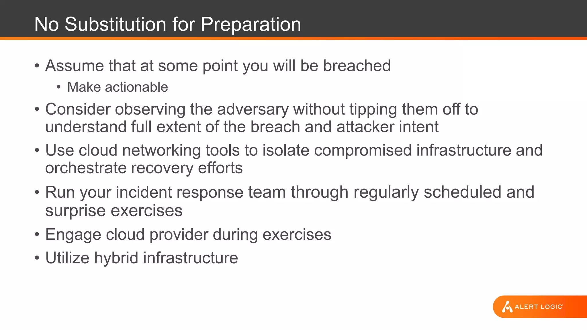 No Substitution for Preparation
• Assume that at some point you will be breached
• Make actionable
• Consider observing the adversary without tipping them off to
understand full extent of the breach and attacker intent
• Use cloud networking tools to isolate compromised infrastructure and
orchestrate recovery efforts
• Run your incident response team through regularly scheduled and
surprise exercises
• Engage cloud provider during exercises
• Utilize hybrid infrastructure
 