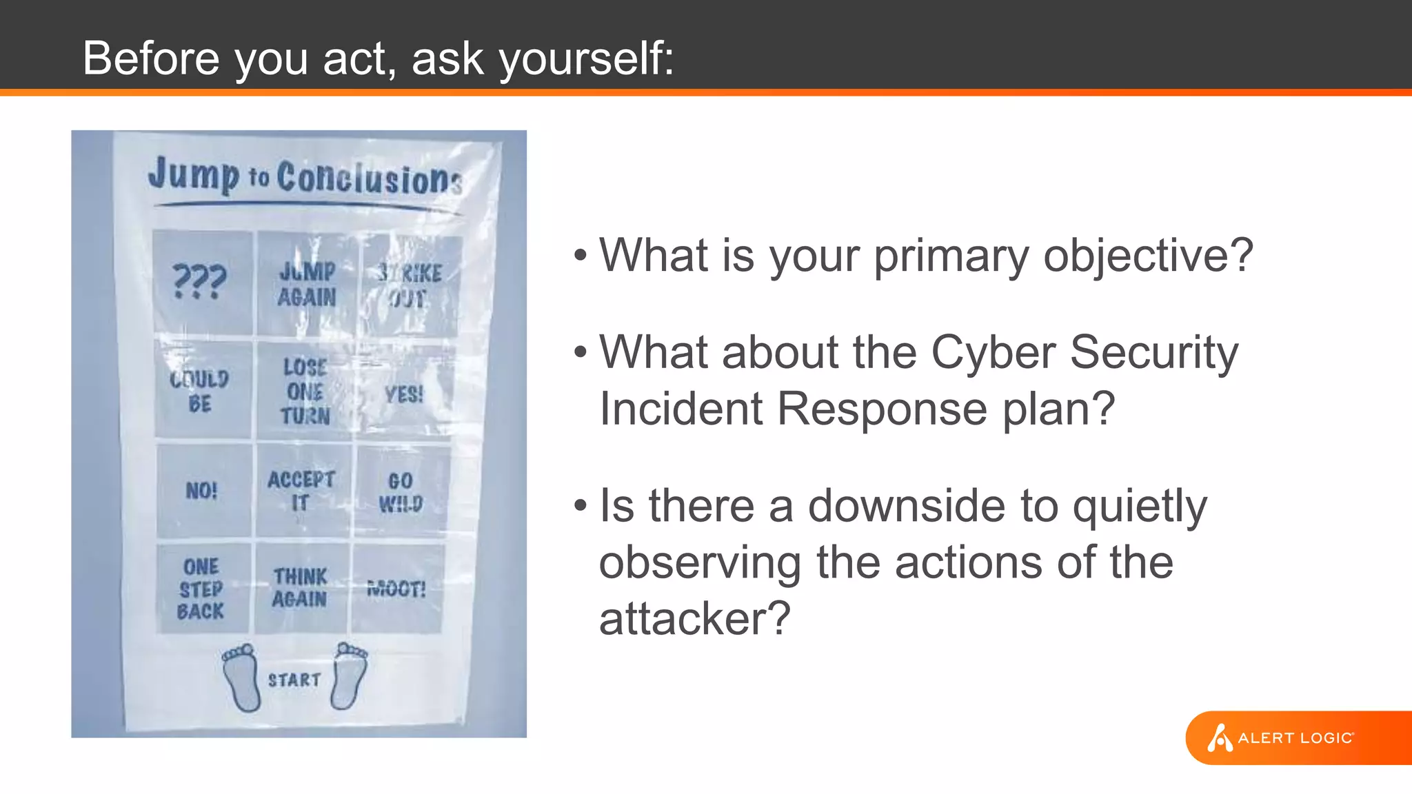 Before you act, ask yourself:
• What is your primary objective?
• What about the Cyber Security
Incident Response plan?
• Is there a downside to quietly
observing the actions of the
attacker?
 