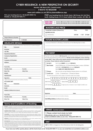 If you have any further queries please call the Events Team on tel +44 (0) 870 9090 711 or you can email them at events@smi-online.co.uk
CYBER RESILIENCE: A NEW PERSPECTIVE ON SECURITY
Monday 14th March 2016, Central London
4 WAYS TO REGISTER
POST your booking form to: Events Team, SMi Group Ltd, 2nd Floor
South, Harling House, 47-51 Great Suffolk Street, London, SE1 0BS, UK
www.smi-online.co.uk/2016cyberresilience.asp
FAX your booking form to +44 (0) 870 9090 712
PHONE on +44 (0) 870 9090 711
Payment: If payment is not made at the time of booking, then an invoice will be issued and must
be paid immediately and prior to the start of the event. If payment has not been received then
credit card details will be requested and payment taken before entry to the event. Bookings within
7 days of an event require payment on booking.
Substitutions/Name Changes: If you are unable to attend you may nominate, in writing, another
delegate to take your place at any time prior to the start of the event. Two or more delegates
may not ‘share’ a place at an event. Please make separate bookings for each delegate.
Cancellation: If you wish to cancel your attendance at an event and you are unable to send a
substitute, then we will refund/credit 50% of the due fee less a £50 administration charge, providing
that cancellation is made in writing and received at least 28 days prior to the start of the event.
Regretfully cancellation after this time cannot be accepted.
Alterations: It may become necessary for us to make alterations to the content, speakers, timing,
venue or date of the event compared to the advertised programme.
Data Protection: The SMi Group gathers personal data in accordance with the UK Data Protection
Act 1998 and we may use this to contact you by telephone, fax, post or email to tell you about
other products and services. Unless you tick here □ we may also share your data with third parties
offering complementary products or services. If you have any queries or want to update any of
the data that we hold then please contact our Database Manager databasemanager@smi-
online.co.uk or visit our website www.smi-online.co.uk/updates quoting the URN as detailed above
your address on the attached letter.
Unique Reference Number
Our Reference LV MC462
Terms and Conditions of Booking
DELEGATE DETAILS
Please complete fully and clearly in capital letters. Please photocopy for additional delegates.
Title: Forename:
Surname:
Job Title:
Department/Division:
Company/Organisation:
Email:
Company VAT Number:
Address:
Town/City:
Post/Zip Code: Country:
Direct Tel: Direct Fax:
Mobile:
Switchboard:
Signature: Date:
I agree to be bound by SMi's Terms and Conditions of Booking.
ACCOUNTS DEPT
Title: Forename:
Surname:
Email:
Address (if different from above):
Town/City:
Post/Zip Code: Country:
Direct Tel: Direct Fax:
Payment must be made to SMi Group Ltd, and received before the event, by one of
the following methods quoting reference MC462 and the delegate’s name. Bookings
made within 7 days of the event require payment on booking, methods of payment
are below. Please indicate method of payment.
□ UK BACS Sort Code 300009, Account 00936418
□ Wire Transfer Lloyds TSB Bank plc, 39 Threadneedle Street, London, EC2R 8AU
Swift (BIC): LOYDGB21013, Account 00936418
IBAN GB48 LOYD 3000 0900 9364 18
□ Cheque We can only accept Sterling cheques drawn on a UK bank.
□ Credit Card □ Visa □ MasterCard □ American Express
All credit card payments will be subject to standard credit card charges.
Card No: □□□□ □□□□ □□□□ □□□□
Valid From □□/□□ Expiry Date □□/□□
CVV Number □□□□ 3 digit security on reverse of card, 4 digits for AMEX card
Cardholder’s Name:
Signature: Date:
I agree to be bound by SMi's Terms and Conditions of Booking.
Card Billing Address (If different from above):
PAYMENT
VENUE Central London
□ Please contact me to book my hotel
Alternatively call us on +44 (0) 870 9090 711,
email: events@smi-online.co.uk or fax +44 (0) 870 9090 712
FUTURE MASTERCLASSES
I would be interested in attending a Masterclass on the following topic or area:
MASTERCLASS PRICE
I would like to attend: (Please tick) Price Total
MASTERCLASS FEE
Ⅺ Masterclass £599.00 + VAT £718.80
VAT
VAT at 20% is charged on the attendance fees for all delegates.
□ Book by 29th January 2016 to receive £100 off the masterclass price
□ Book by 29th February 2016 to receive £50 off the masterclass price
EARLY BIRD
DISCOUNT
 