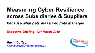 Measuring Cyber Resilience
across Subsidiaries & Suppliers
because what gets measured gets managed
Executive Briefing, 12th March 2019
Kevin Duffey
Kevin.Duffey@CyberRescue.co.uk
 