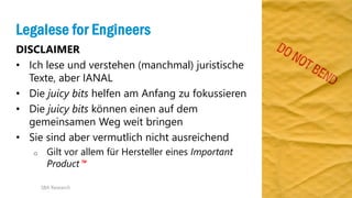 16
Legalese for Engineers
DISCLAIMER
• Ich lese und verstehen (manchmal) juristische
Texte, aber IANAL
• Die juicy bits helfen am Anfang zu fokussieren
• Die juicy bits können einen auf dem
gemeinsamen Weg weit bringen
• Sie sind aber vermutlich nicht ausreichend
o Gilt vor allem für Hersteller eines Important
Product
SBA Research
 