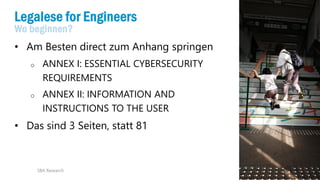 17
Legalese for Engineers
Wo beginnen?
• Am Besten direct zum Anhang springen
o ANNEX I: ESSENTIAL CYBERSECURITY
REQUIREMENTS
o ANNEX II: INFORMATION AND
INSTRUCTIONS TO THE USER
• Das sind 3 Seiten, statt 81
SBA Research
 