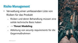 20
Risiko Management
• Verwaltung einer umfassenden Liste von
Risiken für das Produkt
o Risiken und deren Behandlung müssen eine
solide technische Basis haben
o -> Threat Modeling
o Ableitung von security requirements für die
Gegenmaßnahmen
SBA Research
 