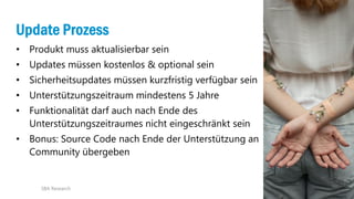 21
Update Prozess
• Produkt muss aktualisierbar sein
• Updates müssen kostenlos & optional sein
• Sicherheitsupdates müssen kurzfristig verfügbar sein
• Unterstützungszeitraum mindestens 5 Jahre
• Funktionalität darf auch nach Ende des
Unterstützungszeitraumes nicht eingeschränkt sein
• Bonus: Source Code nach Ende der Unterstützung an
Community übergeben
SBA Research
 