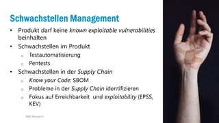 22
Schwachstellen Management
• Produkt darf keine known exploitable vulnerabilities
beinhalten
• Schwachstellen im Produkt
o Testautomatisierung
o Pentests
• Schwachstellen in der Supply Chain
o Know your Code: SBOM
o Probleme in der Supply Chain identifizieren
o Fokus auf Erreichbarkeit und exploitability (EPSS,
KEV)
SBA Research
 