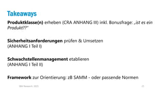 25
Takeaways
Produktklasse(n) erheben (CRA ANHANG III) inkl. Bonusfrage: „ist es ein
Produkt??“
Sicherheitsanforderungen prüfen & Umsetzen
(ANHANG I Teil I)
Schwachstellenmanagement etablieren
(ANHANG I Teil II)
Framework zur Orientierung: zB SAMM - oder passende Normen
SBA Research, 2025
 