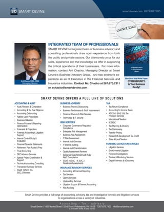 smartdevine.com 267.670.7300
A c c o u n t i n g T a x A d v i s o r y
Smart Devine provides a full range of accounting, advisory, tax and investigative forensic and litigation services
to organizations across a variety of industries.
Smart Devine | 1600 Market Street | 32nd Floor | Philadelphia, PA 19103 | T 267.670.7300 | info@smartdevine.com
© 2014 SMART DEVINE; All rights reserved.
INTEGRATED TEAM OF PROFESSIONALS
SMART DEVINE’s integrated team of business advisory and
consulting professionals draw upon experience from both
the public and private sectors. Our clients rely on us for our
skills, experience and the knowledge we offer in supporting
the critical operations of their businesses. For more infor-
mation, contact Anil Chacko, Managing Director at Smart
Devine’s Business Advisory Group. Anil has extensive ex-
perience as an IT Executive in the Financial Services and
Insurance industries. Contact Mr. Chacko at 267.670.7311
or achacko@smartdevine.com
Anil Chacko, MBA, CISM
Managing Director
SMART DEVINE OFFERS A FULL LINE OF SOLUTIONS
Also Read this White Paper:
CYBERSECURITY:
Is Your Business
Ready?
ACCOUNTING &AUDIT
•	 Audit, Reviews & Compilation
•	 Accounting & Tax Due Diligence
•	 Accounting Outsourcing
•	 Agreed Upon Procedures
•	 Business Valuation
•	 Finance Process & Reporting
	Optimization
•	 Forecasts & Projections
•	 ForensicAccounting & Litigation
	Support
•	 Internal Control Study &
	Evaluation
•	 Personal Financial Statements
•	 Retirement PlanAudits & Prep
•	 TrustAccounting
•	 SECAdvisory Services
•	 Special Project Coordination &
	Support
•	 TechnicalAccounting Consulting
•	 TransactionAdvisory Services
•	 SSAE 16/SOC 1 &
	 SOC 2 Reviews
BUSINESSADVISORY
•	 Business Process Outsourcing
•	 Business Performance & Profit Improvement
•	 FinancialAdvisory & Risk Services
•	 Technology & IT Security
RISK SERVICES
•	 Corporate Governance Regulatory
	Compliance
•	 Enterprise Risk Management
•	 Business RiskAssessment
•	 IT RiskAssessment
•	 InternalAudit Services
•	 IT InternalAuditing
•	 InternalAudit Transformation
•	 QualityAssessment Reviews
•	 Sarbanes Oxley/ModelAudit Rule/
	 NAIC Compliance
•	 SSAE 16/SOC 1 & SOC 2
	 ReadinessAssessments
INSURANCEADVISORY SERVICES
•	 Accounting & Financial Reporting
•	 Tax Services
•	 Claims Services
•	 Underwriting Services
•	 Litigation Support & ForensicAccounting
•	 RiskAdvisory
TAX
•	 Tax Return Compliance
•	 Accounting for Income Taxes
•	 ASC 740 (FAS 109) Tax
	 Provision Services
•	 International Taxation
•	IC-DISC
•	 Tax Planning &Advisory
•	 Tax Controversy
•	 Transfer Pricing
•	 Research & Development Tax Credit
•	 State & Local Taxation
FORENSIC & LITIGATION SERVICES
•	 Litigation Services
•	 Environmental Litigation
•	 Forensic Investigations
•	 Trustee & Monitoring Services
•	 Digital Forensics & eDiscovery
 