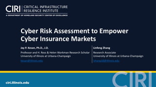 Cyber Risk Assessment to Empower
Cyber Insurance Markets
Jay P. Kesan, Ph.D., J.D. Linfeng Zhang
Professor and H. Ross & Helen Workman Research Scholar
University of Illinois at Urbana-Champaign
Research Associate
University of Illinois at Urbana-Champaign
kesan@illinois.edu lzhang18@illinois.edu
 