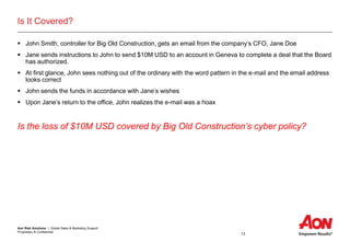 Aon Risk Solutions | Global Sales & Marketing Support
Proprietary & Confidential
13
Is It Covered?
 John Smith, controller for Big Old Construction, gets an email from the company’s CFO, Jane Doe
 Jane sends instructions to John to send $10M USD to an account in Geneva to complete a deal that the Board
has authorized.
 At first glance, John sees nothing out of the ordinary with the word pattern in the e-mail and the email address
looks correct
 John sends the funds in accordance with Jane’s wishes
 Upon Jane’s return to the office, John realizes the e-mail was a hoax
Is the loss of $10M USD covered by Big Old Construction’s cyber policy?
 