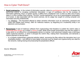 Aon Risk Solutions | Global Sales & Marketing Support
Proprietary & Confidential
7
How is Cyber Theft Done?
 Social engineering - In the context of information security, refers to psychological manipulation of people into
performing actions or divulging confidential information. A type of confidence trick for the purpose of
information gathering, fraud, or system access, it differs from a traditional "con" in that it is often one of many
steps in a more complex fraud scheme. The term "social engineering" as an act of psychological manipulation
of a human, is also associated with the social sciences, but its usage has caught on among computer and
information security professionals.
– e.g. Phishing – The fraudulent attempt to obtain sensitive information such as usernames, password and
credit card details (and money), often for malicious reasons, by disguising as a trustworthy entity in an
electronic communication
 Ransomware A type of malicious software from cryptovirology that threatens to publish the victim's data or
perpetually block access to it unless a ransom is paid. While some simple ransomware may lock the system in
a way which is not difficult for a knowledgeable person to reverse, more advanced malware uses a technique
called cryptoviral extortion, in which it encrypts the victim's files, making them inaccessible, and demands a
ransom payment to decrypt them.
– In a properly implemented cryptoviral extortion attack, recovering the files without the decryption key is an
intractable problem – and difficult to trace digital currencies such as Ukash and cryptocurrency are used for
the ransoms, making tracing and prosecuting the perpetrators difficult.
Source: Wikipedia
 