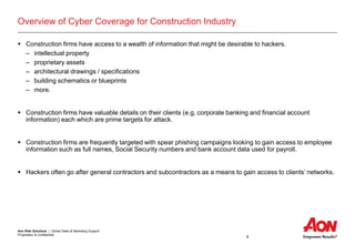 Aon Risk Solutions | Global Sales & Marketing Support
Proprietary & Confidential
8
Overview of Cyber Coverage for Construction Industry
 Construction firms have access to a wealth of information that might be desirable to hackers.
– intellectual property
– proprietary assets
– architectural drawings / specifications
– building schematics or blueprints
– more.
 Construction firms have valuable details on their clients (e.g, corporate banking and financial account
information) each which are prime targets for attack.
 Construction firms are frequently targeted with spear phishing campaigns looking to gain access to employee
information such as full names, Social Security numbers and bank account data used for payroll.
 Hackers often go after general contractors and subcontractors as a means to gain access to clients’ networks.
 