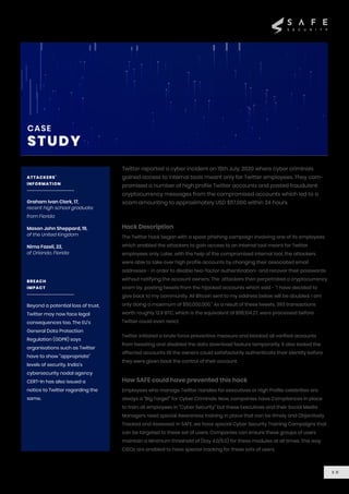 Hack Description
Twitter reported a cyber incident on 15th July, 2020 where cyber criminals
gained access to internal tools meant only for Twitter employees. They com-
promised a number of high profile Twitter accounts and posted fraudulent
cryptocurrency messages from the compromised accounts which led to a
scam amounting to approximately USD $117,000 within 24 hours.
The Twitter hack began with a spear phishing campaign involving one of its employees
which enabled the attackers to gain access to an internal tool meant for Twitter
employees only. Later, with the help of the compromised internal tool, the attackers
were able to take over high profile accounts by changing their associated email
addresses - in order to disable two-factor authentication- and recover their passwords
without notifying the account owners. The attackers then perpetrated a cryptocurrency
scam by posting tweets from the hijacked accounts which said - “I have decided to
give back to my community. All Bitcoin sent to my address below will be doubled. I am
only doing a maximum of $50,000,000.” As a result of these tweets, 393 transactions
worth roughly 12.9 BTC, which is the equivalent of $118,104.27, were processed before
Twitter could even react.
Twitter initiated a brute force preventive measure and blocked all verified accounts
from tweeting and disabled the data download feature temporarily. It also locked the
affected accounts till the owners could satisfactorily authenticate their identity before
they were given back the control of their account.
How SAFE could have prevented this hack
Employees who manage Twitter Handles for executives or High Profile celebrities are
always a “Big Target” for Cyber Criminals. Now, companies have Compliances in place
to train all employees in “Cyber Security” but these Executives and their Social Media
Managers need special Awareness training in place that can be timely and Objectively
Tracked and Assessed. In SAFE, we have special Cyber Security Training Campaigns that
can be targeted to these set of users. Companies can ensure these groups of users
maintain a Minimum threshold of (Say 4.0/5.0) for these modules at all times. This way
CISOs are enabled to have special tracking for these sets of users.
1 0
CASE
STUDY
ATTACKERS’
INFORMATION
Graham Ivan Clark, 17,
recent high school graduate
from Florida
Mason John Sheppard, 19,
of the United Kingdom
Nima Fazeli, 22,
of Orlando, Florida
BREACH
IMPACT
Beyond a potential loss of trust,
Twitter may now face legal
consequences too. The EU's
General Data Protection
Regulation (GDPR) says
organisations such as Twitter
have to show "appropriate"
levels of security. India’s
cybersecurity nodal agency
CERT-In has also issued a
notice to Twitter regarding the
same.
 