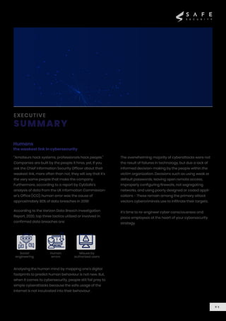 EXECUTIVE
SUMMARY
Humans
the weakest link in cybersecurity
“Amateurs hack systems, professionals hack people.”
Companies are built by the people it hires, yet, if you
ask the Chief Information Security Officer about their
weakest link, more often than not, they will say that it’s
the very same people that make the company.
Furthermore, according to a report by CybSafe’s
analysis of data from the UK Information Commission-
er’s Office (ICO), human error was the cause of
approximately 90% of data breaches in 2019!
According to the Verizon Data Breach Investigation
Report, 2020, top three tactics utilized or involved in
confirmed data breaches are:
Analysing the human mind by mapping one’s digital
footprints to predict human behaviour is not new. But,
when it comes to cybersecurity, people still fall prey to
simple cyberattacks because the safe usage of the
internet is not inculcated into their behaviour.
The overwhelming majority of cyberattacks were not
the result of failures in technology, but due a lack of
informed decision-making by the people within the
victim organization. Decisions such as using weak or
default passwords, leaving open remote access,
improperly configuring firewalls, not segregating
networks, and using poorly designed or coded appli-
cations - These remain among the primary attack
vectors cybercriminals use to infiltrate their targets.
It’s time to re-engineer cyber consciousness and
place employees at the heart of your cybersecurity
strategy.
Social
engineering
Human
errors
Misuse by
authorized users
0 1
 
