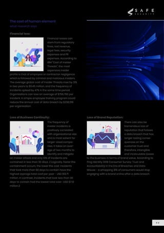 The cost of human element
what research says
0 2
Financial losses can
stem from regulatory
fines, lost revenue,
legal fees, security
expenses and PR
expenses. According to
IBM “Cost of Insider
Threats”, the most
expensive insider
profile is that of employee or contractor negligence
which is followed by criminal and malicious insiders.
The average global cost of Insider Threats rose by 31%
in two years to $11.45 million, and the frequency of
incidents spiked by 47% in the same time period.
Organizations can lose an average of $756,760 per
incident. A simple employee training program could
reduce the annual cost of data breach by $238,019
per organisation.
Financial loss:
The frequency of
insider incidents is
positively correlated
with organizational size
and is most salient for
larger-sized compa-
nies. It takes an aver-
age of two months to
identify and mitigate
an insider attack and only 13% of incidents are
contained in less than 30 days. 2 Logically, faster the
containment occurs, the lower the cost. Incidents
that took more than 90 days to contain have the
highest average total cost per year - USD $13.71
million. In contrast, incidents that took less than 30
days to contain had the lowest total cost- USD $7.12
million.2
Loss of Business Continuity:
There can also be
tremendous loss of
reputation that follows
a data breach that has
longer lasting conse-
quences on the
customer trust and
therefore, intangible
and incalculable losses
to the business in terms of brand value. According to
Ping Identity 2019 Consumer Survey: Trust and
Accountability in the Era of Breaches and Data
Misuse - a whopping 81% of consumers would stop
engaging with a brand online after a data breach.
Loss of Brand Reputation:
 