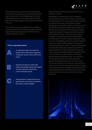 Each activity that may seem trivial to employees
could become a gateway to cyberattacks. Simplify-
ing this information and emphasising on the fact
that cybersecurity is not an adjunct but a critical
part of their cyber hygiene has become the need of
the hour.
The overhaul of the way cybersecurity is viewed in
the day-to-day functioning of employees has to go
beyond these and ingrained into their psyche to
have an effective outcome.
There is a growing need for
Cybersecurity awareness practices lack an
objective metric
An objective cyber risk metric for
people which eliminates subjective
evaluation across macro and micro
levels.
Real time analysis of cyber risks
linked with people along with regular
content refreshers relevant to
current industry trends.
Improvement in response time by
gamification and quicker identifica-
tion with a unified visibility.
Identifying the ‘weakest link’ is still an abstract
process based on opinions of those conducting the
training programmes or the security team members.
For several years now, we have been training
employees with quarterly sessions, but have we ever
quantified the risk each of them posed before the
training and correlated the changes in their cyber
hygiene afterwards? To gauge the effectiveness of
the programmes held - be it classroom-based
training or an enterprise-wide simulated attack-
security executives have a reactive approach when
it comes to identifying weak links across the depart-
ments. This ‘defend when it happens’ approach is
costing organisations millions in financial, reputation
and regulatory damages. According to Gartner’s
Magic-Quadrant for Security-Based Training, 2019
“Many Security and Risk Management leaders priori-
tise the evidence of effectiveness or ROI of the
security awareness programmes. The result is an
increasing demand for the measurement of
persistent learning outcomes across macro and
micro levels. Platforms that offer pre-assessment to
‘test-out’ some of the courseware to enable employ-
ees to demonstrate knowledge mastery and create
a knowledge baseline with reference to which future
performances can be measured” are now being
preferred.
0 5
A
B
C
 