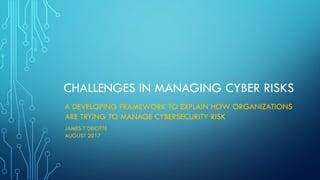 CHALLENGES IN MANAGING CYBER RISKS
A DEVELOPING FRAMEWORK TO EXPLAIN HOW ORGANIZATIONS
ARE TRYING TO MANAGE CYBERSECURITY RISK
JAMES T DEIOTTE
AUGUST 2017
 