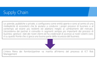 Le aziende, pubbliche o private, si configurano come entità aperte e sono al centro di una
molteplicità di ecosistemi che le aiutano a condurre i propri processi di business e al
contempo ad essere più resilienti ed adattarsi meglio ai cambiamenti del mercato.
L’ecosistema dei partner è coinvolto in segmenti sempre più importanti dei processi di
business: gestisce i dati dei nostri clienti ed ha credenziali di accesso ai nostri sistemi core;
è su questo fronte che si gioca una buona parte della sicurezza del business.
L’intera filiera dei fornitori/partner va inserita all’interno del processo di ICT Risk
Management
 