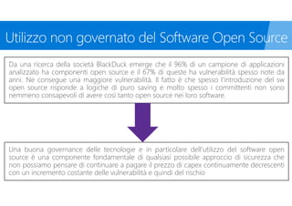 Da una ricerca della società BlackDuck emerge che il 96% di un campione di applicazioni
analizzato ha componenti open source e il 67% di queste ha vulnerabilità spesso note da
anni. Ne consegue una maggiore vulnerabilità. Il fatto è che spesso l’introduzione del sw
open source risponde a logiche di puro saving e molto spesso i committenti non sono
nemmeno consapevoli di avere così tanto open source nei loro software.
Una buona governance delle tecnologie e in particolare dell’utilizzo del software open
source è una componente fondamentale di qualsiasi possibile approccio di sicurezza che
non possiamo pensare di continuare a pagare il prezzo di capex continuamente decrescenti
con un incremento costante delle vulnerabilità e quindi del rischio
 