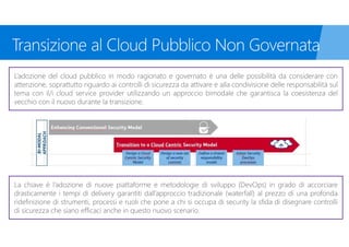 L’adozione del cloud pubblico in modo ragionato e governato è una delle possibilità da considerare con
attenzione, soprattutto riguardo ai controlli di sicurezza da attivare e alla condivisione delle responsabilità sul
tema con il/i cloud service provider utilizzando un approccio bimodale che garantisca la coesistenza del
vecchio con il nuovo durante la transizione.
La chiave è l’adozione di nuove piattaforme e metodologie di sviluppo (DevOps) in grado di accorciare
drasticamente i tempi di delivery garantiti dall’approccio tradizionale (waterfall) al prezzo di una profonda
ridefinizione di strumenti, processi e ruoli che pone a chi si occupa di security la sfida di disegnare controlli
di sicurezza che siano efficaci anche in questo nuovo scenario.
 