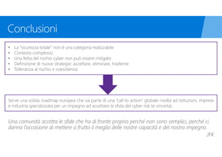 • La “sicurezza totale” non è una categoria realizzabile
• Contesto complesso
• Una fetta del rischio cyber non può essere mitigato
• Definizione di nuove strategie: accettare, eliminare, trasferire
• Tolleranza al rischio e coesistenza
Serve una solida roadmap europea che sia parte di una “call to action” globale rivolta ad istituzioni, imprese
e industria specializzata per un impegno ad accettare la sfida del cyber risk (e vincerla).
Una comunità accetta le sfide che ha di fronte proprio perché non sono semplici, perché ci
danno l’occasione di mettere a frutto il meglio delle nostre capacità e del nostro impegno.
 