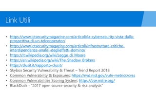 https://www.ictsecuritymagazine.com/articoli/la-cybersecurity-vista-dalla-
prospettiva-di-un-telcooperator/
https://www.ictsecuritymagazine.com/articoli/infrastrutture-critiche-
interdipendenze-analisi-deglieffetti-domino/
https://it.wikipedia.org/wiki/Legge_di_Moore
https://en.wikipedia.org/wiki/The_Shadow_Brokers
https://clusit.it/rapporto-clusit/
https://nvd.nist.gov/vuln-metrics/cvss
https://cve.mitre.org/
 