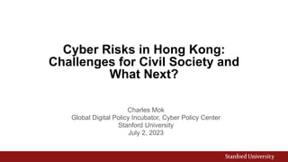Cyber Risks in Hong Kong:
Challenges for Civil Society and
What Next?
Charles Mok
Global Digital Policy Incubator, Cyber Policy Center
Stanford University
July 2, 2023
 