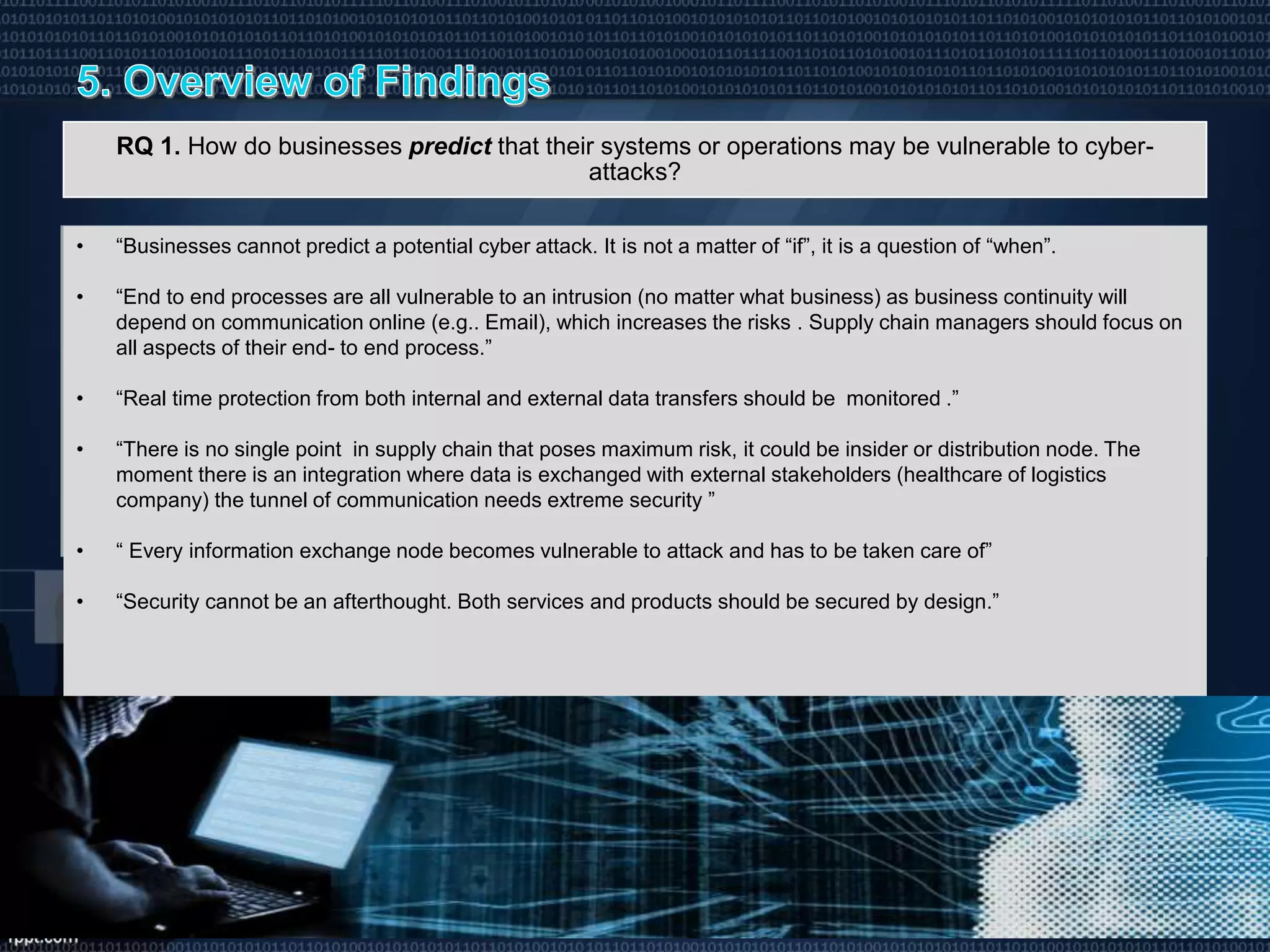 RQ 1. How do businesses predict that their systems or operations may be vulnerable to cyber-
attacks?
• “Businesses cannot predict a potential cyber attack. It is not a matter of “if”, it is a question of “when”.
• “End to end processes are all vulnerable to an intrusion (no matter what business) as business continuity will
depend on communication online (e.g.. Email), which increases the risks . Supply chain managers should focus on
all aspects of their end- to end process.”
• “Real time protection from both internal and external data transfers should be monitored .”
• “There is no single point in supply chain that poses maximum risk, it could be insider or distribution node. The
moment there is an integration where data is exchanged with external stakeholders (healthcare of logistics
company) the tunnel of communication needs extreme security ”
• “ Every information exchange node becomes vulnerable to attack and has to be taken care of”
• “Security cannot be an afterthought. Both services and products should be secured by design.”
 