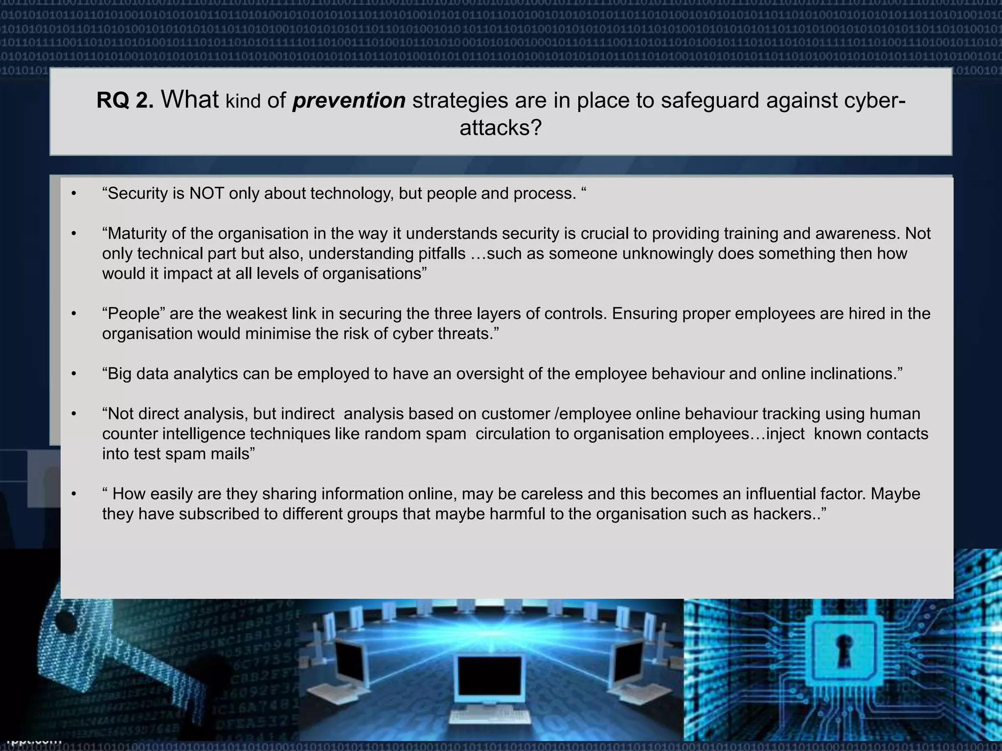 RQ 2. What kind of prevention strategies are in place to safeguard against cyber-
attacks?
• “Security is NOT only about technology, but people and process. “
• “Maturity of the organisation in the way it understands security is crucial to providing training and awareness. Not
only technical part but also, understanding pitfalls …such as someone unknowingly does something then how
would it impact at all levels of organisations”
• “People” are the weakest link in securing the three layers of controls. Ensuring proper employees are hired in the
organisation would minimise the risk of cyber threats.”
• “Big data analytics can be employed to have an oversight of the employee behaviour and online inclinations.”
• “Not direct analysis, but indirect analysis based on customer /employee online behaviour tracking using human
counter intelligence techniques like random spam circulation to organisation employees…inject known contacts
into test spam mails”
• “ How easily are they sharing information online, may be careless and this becomes an influential factor. Maybe
they have subscribed to different groups that maybe harmful to the organisation such as hackers..”
 