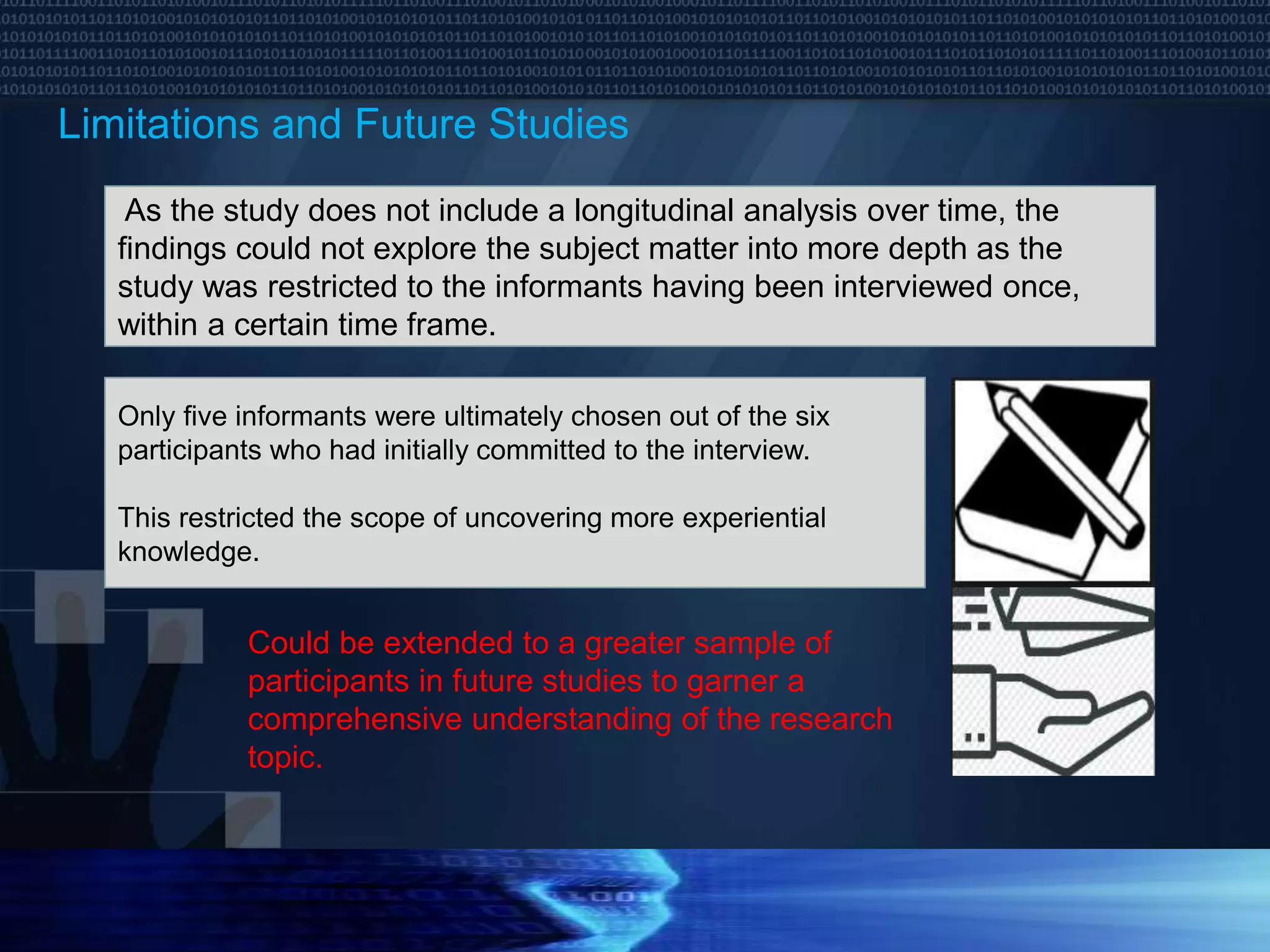 Limitations and Future Studies
As the study does not include a longitudinal analysis over time, the
findings could not explore the subject matter into more depth as the
study was restricted to the informants having been interviewed once,
within a certain time frame.
Only five informants were ultimately chosen out of the six
participants who had initially committed to the interview.
This restricted the scope of uncovering more experiential
knowledge.
Could be extended to a greater sample of
participants in future studies to garner a
comprehensive understanding of the research
topic.
 