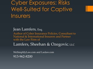 Cyber Exposures: Risks
Well-Suited for Captive
Insurers

Jean Lamfers, Esq.
Author of Cyber Insurance Policies, Consultant to
National & International Insurers and Partner
with the Law Firm of
Lamfers, Sheehan & Ozegovic, LLC
WeSimplifyLaw.com and Lsolaw.com
913-962-8200
 