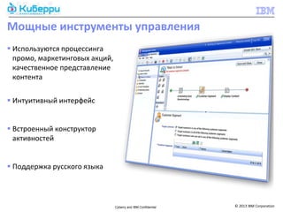Мощные инструменты управления
 Используются процессинга
  промо, маркетинговых акций,
  качественное представление
  контента

 Интуитивный интерфейс


 Встроенный конструктор
  активностей


 Поддержка русского языка



                                Cyberry and IBM Confidential   © 2013 IBM Corporation
 