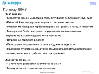 Почему IBM?
 Особенности
 Множество бизнес-моделей на одной платформе (кибермаркет, b2c, b2b)
 Extended Sites: лидирующая на рынке функциональность
 Precision Marketing для персонализированной работы с каждым клиентом
 Management Center: инструменты управления нового поколения
 Лучшие технологии представления веб-сайтов
 Встроенное поисковое решение
 Интеграция с социальными сетями и поддержка виджетов
 Поддержка русского языка, а также возможность работать с несколькими
 языками, валютами и прайслистами одновременно

 Лидерство на рынке
 15 лет опыта разработки eCommerce решений
 Международная сеть опытных партнеров
                            Cyberry and IBM Confidential       © 2013 IBM Corporation
 
