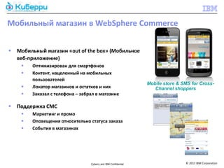 Мобильный магазин в WebSphere Commerce


   Мобильный магазин «out of the box» (Мобильное
    веб-приложение)
        Оптимизирован для смартфонов
        Контент, нацеленный на мобильных
         пользователей
                                                                 Mobile store & SMS for Cross-
        Локатор магазинов и остатков и них                         Channel shoppers
        Заказал с телефона – забрал в магазине

   Поддержка СМС
        Маркетинг и промо
        Оповещения относительно статуса заказа
        События в магазинах




                                  Cyberry and IBM Confidential                   © 2013 IBM Corporation
 