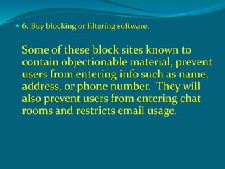  6. Buy blocking or filtering software.
Some of these block sites known to
contain objectionable material, prevent
users from entering info such as name,
address, or phone number. They will
also prevent users from entering chat
rooms and restricts email usage.
 