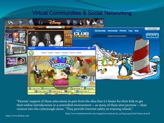 Virtual Communities & Social Networking
“Parents' support of these sites stems in part from the idea that it's better for their kids to get
their online introductions in a controlled environment -- as many of these sites promise -- than
venture into the cyberjungle alone. "They provide Internet safety on training wheels.”
http://www.businessweek.com/magazine/content/06_40/b4003097.htm?chan=search
http://www.disney.com
 