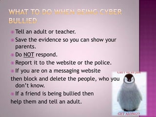 What to do when being cyber bullied Tell an adult or teacher.Save the evidence so you can show your parents.Do NOT respond.Report it to the website or the police. If you are on a messaging website then block and delete the people, who you don’t know.If a friend is being bullied then help them and tell an adult. 