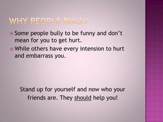 Why People BullySome people bully to be funny and don’t mean for you to get hurt.While others have every intension to hurt and embarrass you.Stand up for yourself and now who your friends are. They should help you!