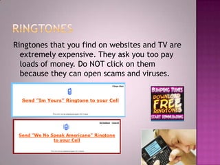 RingtonesRingtones that you find on websites and TV are extremely expensive. They ask you too pay loads of money. Do NOT click on them because they can open scams and viruses.