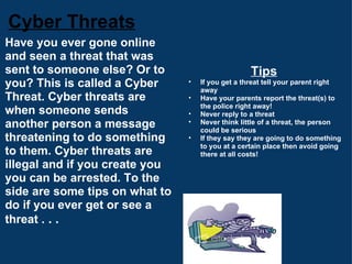 Cyber Threats Have you ever gone online and seen a threat that was sent to someone else? Or to you? This is called a Cyber Threat. Cyber threats are when someone sends another person a message threatening to do something to them. Cyber threats are illegal and if you create you you can be arrested. To the side are some tips on what to do if you ever get or see a threat .  . . Tips If you get a threat tell your parent right away Have your parents report the threat(s) to the police right away! Never reply to a threat Never think little of a threat, the person could be serious If they say they are going to do something to you at a certain place then avoid going there at all costs! 