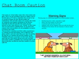 Chat Room Caution Chat rooms are virtual online rooms where chat sessions take place. They're set up according to interest or subject, such as favorite sport or TV show or sometimes they are just set up so a group of friends can chat. Because people can communicate with each other alone or in a group, char rooms are among the most popular destination on the internet. Especially for kids and teens But chat rooms can pose hazards for kids. Some kids have met "friends" in chat rooms who were interested in exploiting them. No one knows how common chat-room predators are, but pedophiles are known to frequent chat rooms. These predators sometimes prod their online acquaintances to exchange personal information, such as addresses and phone numbers and what school they go to, there for putting the kids they are chatting with and their families at risk. Pedophiles often pose as teenagers in chat rooms. Because many kids have been told by parents not to give out their home phone numbers, pedophiles may encourage kids to call them so that they can find out what there number is by there caller ID. Warning Signs Warning signs of a child being targeted by an online predator include...  Pending long hours online, especially at night Phone calls from people you don't know Unsolicited gifts arriving in the mail Suddenly turns off the computer when you walk into the room Withdrawal from family life and reluctance to discuss online activities 
