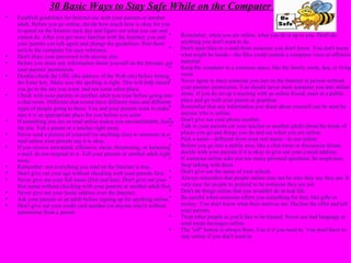 30 Basic Ways to Stay Safe While on the Computer  Establish guidelines for Internet use with your parents or another adult. Before you go online, decide how much time is okay for you to spend on the Internet each day and figure out what you can and cannot do. After you get more familiar with the Internet, you and your parents can talk again and change the guidelines. Post them next to the computer for easy reference. Don't share your password with anyone else. Before you share any information about yourself on the Internet, get your parents' permission. Double-check the URL (the address of the Web site) before hitting the Enter key. Make sure the spelling is right. This will help ensure you go to the site you want, and not some other place. Check with your parents or another adult you trust before going into a chat room. Different chat rooms have different rules and different types of people going to them. You and your parents want to make sure it is an appropriate place for you before you enter. If something you see or read online makes you uncomfortable, leave the site. Tell a parent or a teacher right away. Never send a picture of yourself (or anything else) to someone in e-mail unless your parents say it is okay. If you receive unwanted, offensive, mean, threatening, or harassing e-mail, do not respond to it. Tell your parents or another adult right away. Remember: not everything you read on the Internet is true. Don't give out your age without checking with your parents first. Never give out your full name (first and last). Don't give out your first name without checking with your parents or another adult first. Never give out your home address over the Internet. Ask your parents or an adult before signing up for anything online. Don't give out your credit card number (or anyone else's) without permission from a parent.  Remember, when you are online, what you do is up to you. Don't do anything you don't want to do. Don't open files or e-mail from someone you don't know. You don't know what might be inside—the files could contain a computer virus or offensive material. Keep the computer in a common space, like the family room, den, or living room. Never agree to meet someone you met on the Internet in person without your parents' permission. You should never meet someone you met online alone. If you do set up a meeting with an online friend, meet in a public place and go with your parent or guardian. Remember that any information you share about yourself can be seen by anyone who is online. Don't give out your phone number. Talk to your parents (or your teacher or another adult) about the kinds of places you go and things you do and see when you are online. Pick a name—different from your real name—to use online. Before you go into a public area, like a chat room or discussion forum, decide with your parents if it is okay to give out your e-mail address. If someone online asks you too many personal questions, be suspicious. Stop talking with them. Don't give out the name of your school. Always remember that people online may not be who they say they are. It is very easy for people to pretend to be someone they are not. Don't do things online that you wouldn't do in real life. Be careful when someone offers you something for free, like gifts or money. You don't know what their motives are. Decline the offer and tell your parents. Treat other people as you'd like to be treated. Never use bad language or send mean messages online. The "off" button is always there. Use it if you need to. You don't have to stay online if you don't want to.  