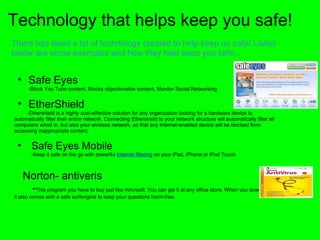 Technology that helps keep you safe! There has been a lot of technology created to help keep us safe! Listed below are some examples and how they help keep you safe... Safe Eyes             -Block You Tube content, Blocks objectionable content, Monitor Social Networking   EtherShield            -Ethershield is a highly cost-effective solution for any organization looking for a hardware device to automatically filter their entire network. Connecting Ethershield to your network structure will automatically filter all computers wired in, but also your wireless network, so that any Internet-enabled device will be blocked from accessing inappropriate content.     Safe Eyes Mobile                -Keep it safe on the go with powerful  Internet filtering  on your iPad, iPhone or iPod Touch.            Norton- antiveris         - This program you have to buy just like mircrsoft. You can get it at any office store. When you downloud this it also comes with a safe surfengine to keep your questions harm-free.           