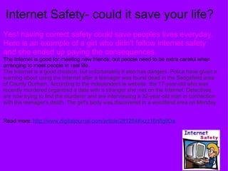 Internet Safety- could it save your life? Yes! having correct safety could save peoples lives everyday. Here is an example of a girl who didn't follow internet safety and she ended up paying the consequences. The Internet is good for meeting new friends, but people need to be extra careful when arranging to meet people in real life.  The Internet is a good creation, but unfortunately it also has dangers. Police have given a warning about using the Internet after a teenager was found dead in the Sedgefield area of County Durham. According to the independent.ie website, the 17-year-old who was recently murdered organized a date with a stranger she met on the Internet. Detectives are now trying to find the murderer and are interviewing a 32-year-old man in connection with the teenager's death. The girl's body was discovered in a woodland area on Monday.  Read more:  http://www.digitaljournal.com/article/281284#ixzz16rt8g9Da 