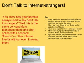 Don't Talk to internet-strangers!   You know how your parents always used to say don't talk to strangers? Well this is the same concept.Many teenagers friend and chat online with Facebook "friends" or other internet friends without even knowing them!   Tips Never give them personal information (where you live, your name, etc...) because it could help them find you in the future If they say rude things to you delete and or block them right away Never Ever agree to meet a stranger if person If they keep trying to get information out of you then delete and or block them If you find out that they are more then 2 years older then you then delete and or block themJust make smart decisions! 