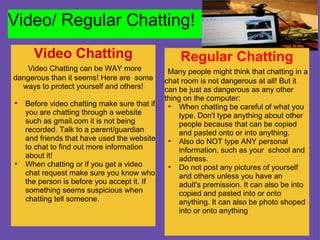 Video/ Regular Chatting! Video Chatting   Video Chatting can be WAY more dangerous than it seems! Here are  some ways to protect yourself and others!   Before video chatting make sure that if you are chatting through a website such as gmail.com it is not being recorded. Talk to a parent/guardian and friends that have used the website to chat to find out more information about it! When chatting or if you get a video chat request make sure you know who the person is before you accept it. If something seems suspicious when chatting tell someone.    Regular Chatting   Many people might think that chatting in a chat room is not dangerous at all! But it can be just as dangerous as any other thing on the computer: When chatting be careful of what you type. Don't type anything about other people because that can be copied and pasted onto or into anything.  Also do NOT type ANY personal information, such as your  school and address. Do not post any pictures of yourself and others unless you have an adult's premission. It can also be into copied and pasted into or onto anything. It can also be photo shoped into or onto anything 